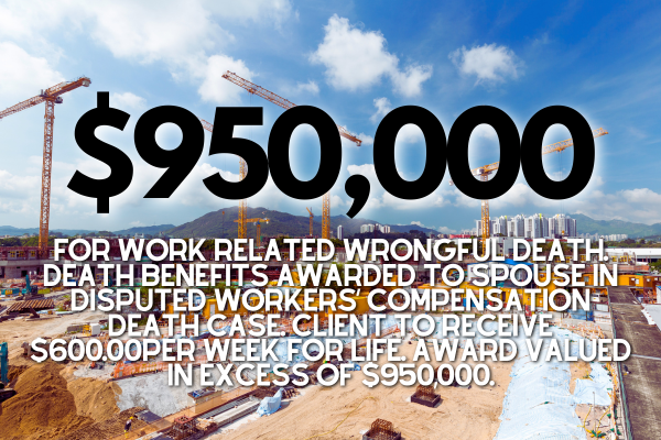 $950,000 for work related wrongful death. Death benefits awarded to spouse in disputed workers’ compensation death case. Client to receive $600.00per week for life. Award valued in excess of $950,000.