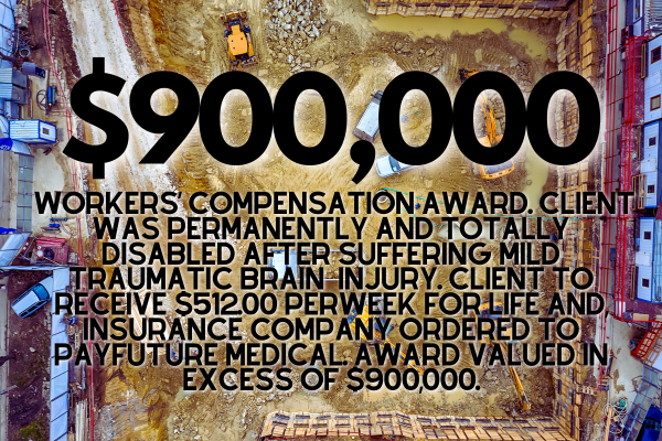 $900,000 Workers’ Compensation Award. Client was permanently and totally disabled after suffering mild traumatic brain  injury. Client to receive $512.00 perweek for life and, insurance company ordered to payfuture medical. Award valued in excess of $900,000